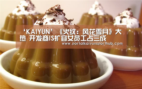 ‘KAIYUN’《火纹:风花雪月》大热 开发商IS扩容女员工占三成(图1) 开云体育官方入口